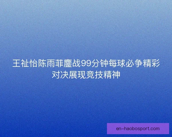 王祉怡陈雨菲鏖战99分钟每球必争精彩对决展现竞技精神