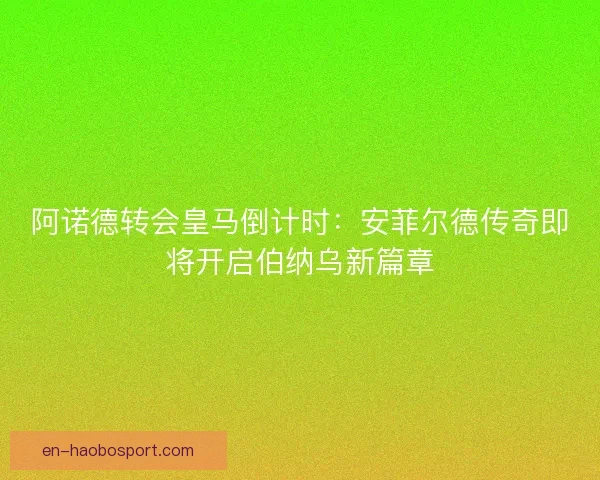阿诺德转会皇马倒计时：安菲尔德传奇即将开启伯纳乌新篇章