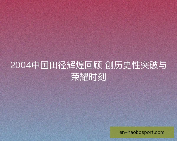 2004中国田径辉煌回顾 创历史性突破与荣耀时刻