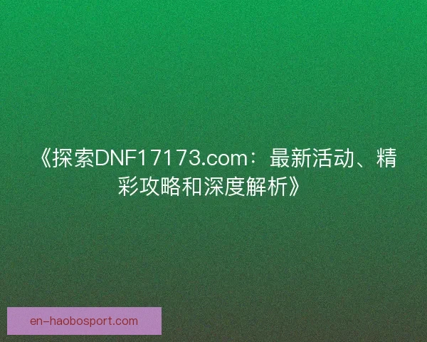 《探索DNF17173.com：最新活动、精彩攻略和深度解析》