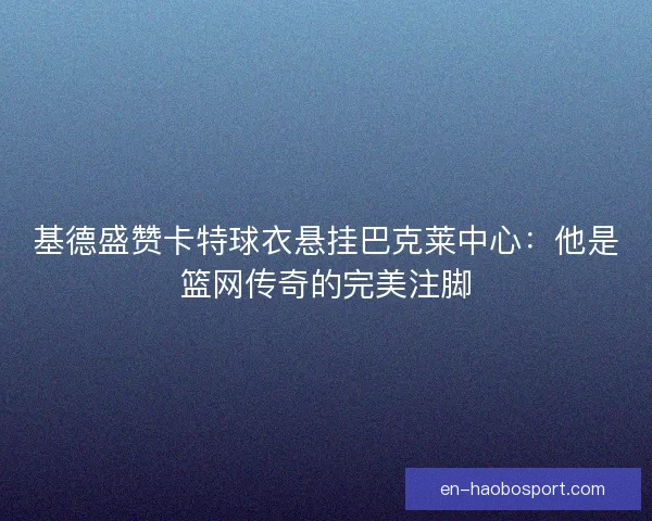 基德盛赞卡特球衣悬挂巴克莱中心：他是篮网传奇的完美注脚