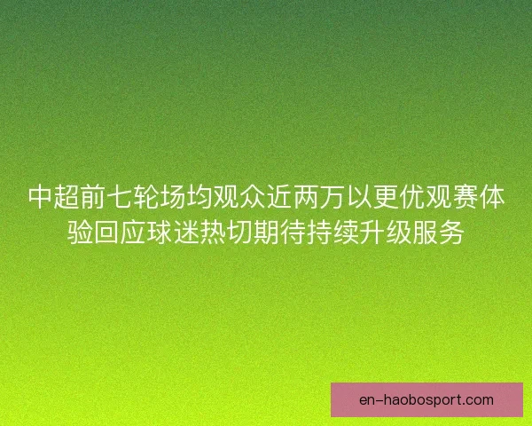 中超前七轮场均观众近两万以更优观赛体验回应球迷热切期待持续升级服务