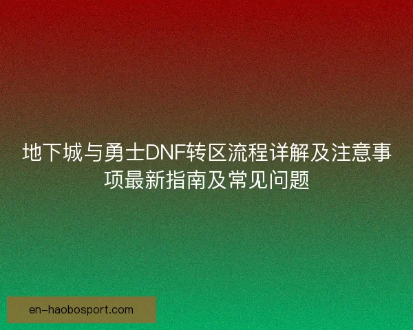 地下城与勇士DNF转区流程详解及注意事项最新指南及常见问题