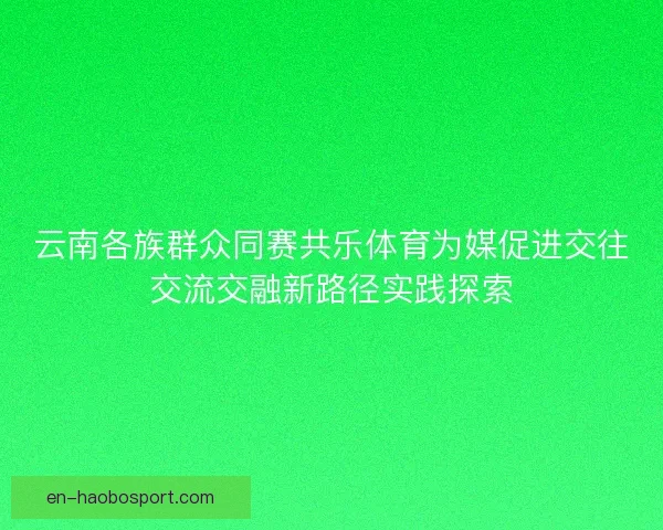 云南各族群众同赛共乐体育为媒促进交往交流交融新路径实践探索